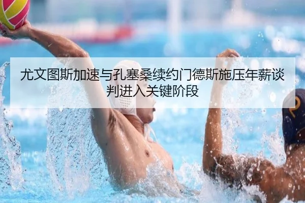 尤文图斯加速与孔塞桑续约门德斯施压年薪谈判进入关键阶段